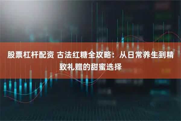 股票杠杆配资 古法红糖全攻略：从日常养生到精致礼赠的甜蜜选择