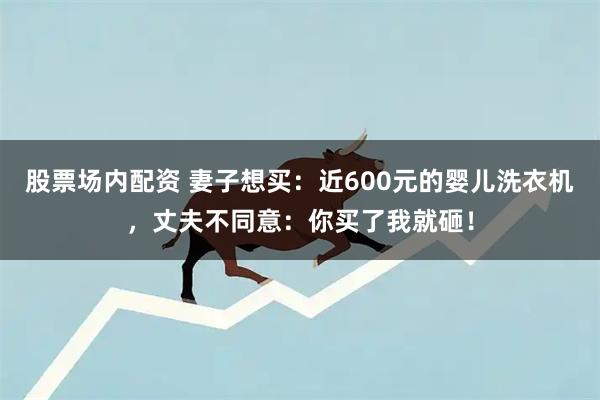 股票场内配资 妻子想买：近600元的婴儿洗衣机，丈夫不同意：你买了我就砸！
