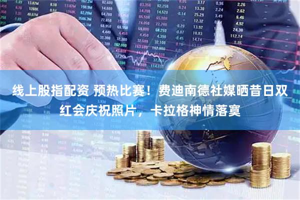 线上股指配资 预热比赛！费迪南德社媒晒昔日双红会庆祝照片，卡拉格神情落寞