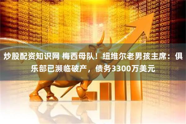 炒股配资知识网 梅西母队！纽维尔老男孩主席：俱乐部已濒临破产，债务3300万美元