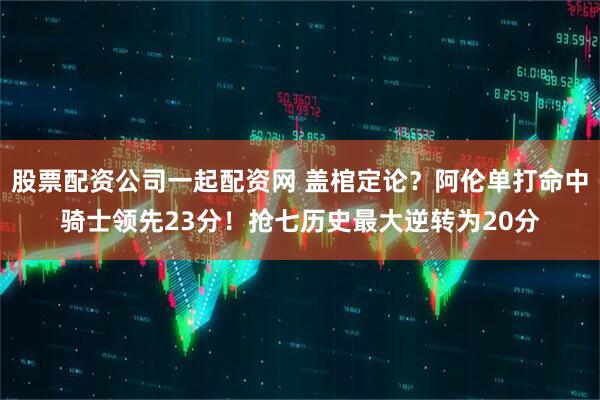 股票配资公司一起配资网 盖棺定论？阿伦单打命中骑士领先23分！抢七历史最大逆转为20分
