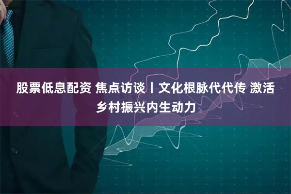 股票低息配资 焦点访谈丨文化根脉代代传 激活乡村振兴内生动力