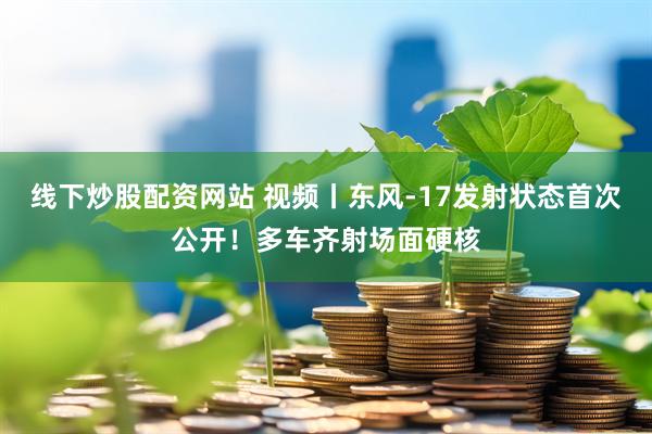 线下炒股配资网站 视频丨东风-17发射状态首次公开！多车齐射场面硬核