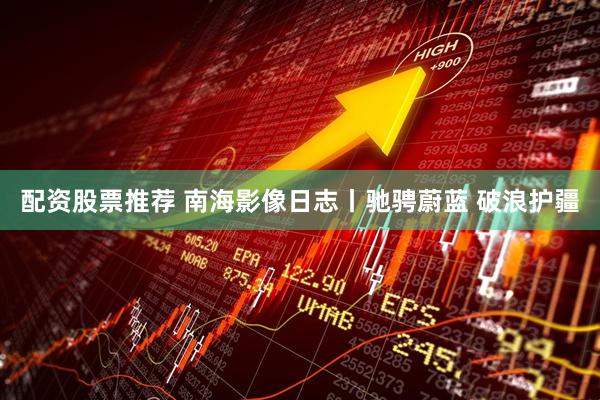 配资股票推荐 南海影像日志丨驰骋蔚蓝 破浪护疆