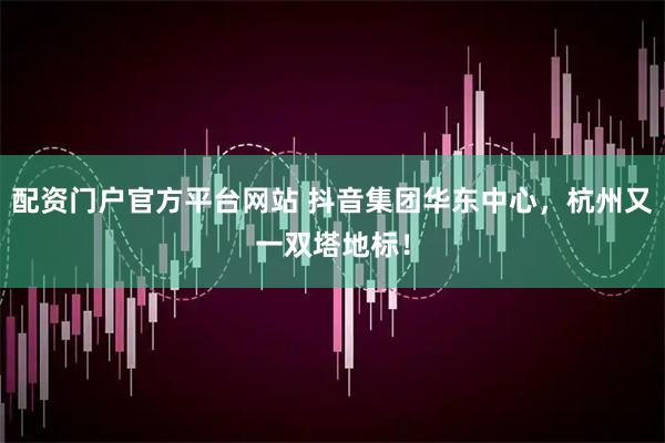 配资门户官方平台网站 抖音集团华东中心，杭州又一双塔地标！