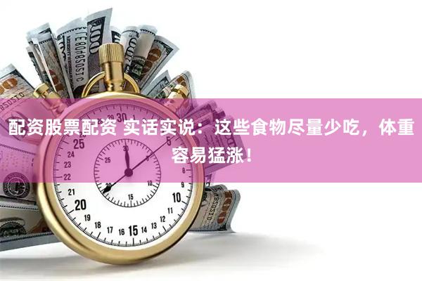 配资股票配资 实话实说：这些食物尽量少吃，体重容易猛涨！