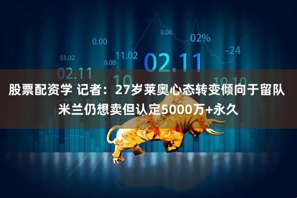 股票配资学 记者：27岁莱奥心态转变倾向于留队 米兰仍想卖但认定5000万+永久