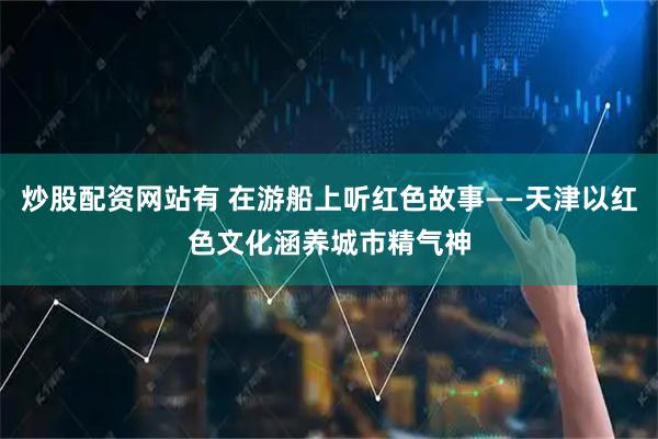 炒股配资网站有 在游船上听红色故事——天津以红色文化涵养城市精气神