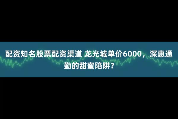 配资知名股票配资渠道 龙光城单价6000，深惠通勤的甜蜜陷阱？
