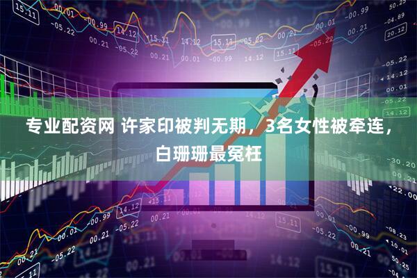 专业配资网 许家印被判无期，3名女性被牵连，白珊珊最冤枉