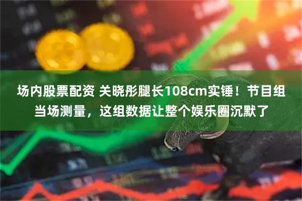 场内股票配资 关晓彤腿长108cm实锤！节目组当场测量，这组数据让整个娱乐圈沉默了