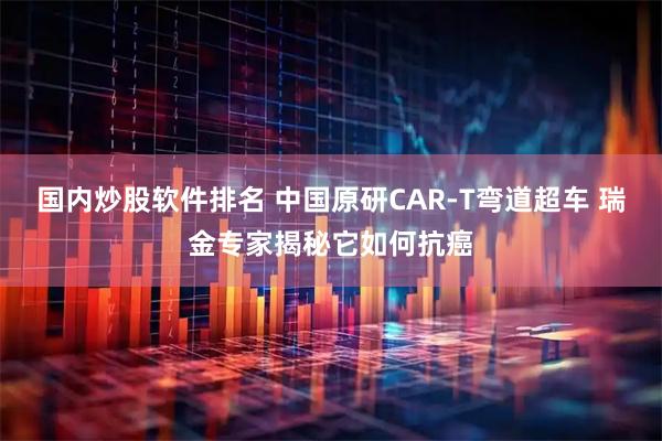 国内炒股软件排名 中国原研CAR-T弯道超车 瑞金专家揭秘它如何抗癌