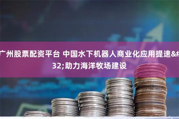广州股票配资平台 中国水下机器人商业化应用提速 助力海洋牧场建设