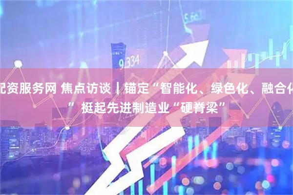 配资服务网 焦点访谈|锚定“智能化、绿色化、融合化” 挺起先进制造业“硬脊梁”